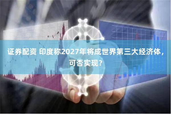 证券配资 印度称2027年将成世界第三大经济体，可否实现？