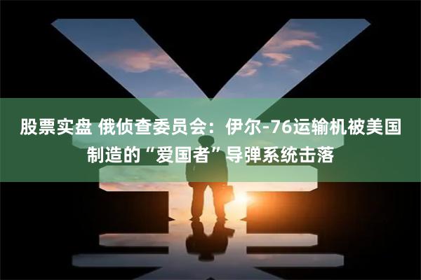 股票实盘 俄侦查委员会：伊尔-76运输机被美国制造的“爱国者”导弹系统击落