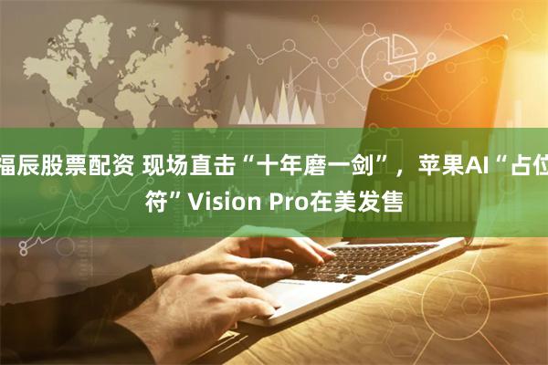 福辰股票配资 现场直击“十年磨一剑”，苹果AI“占位符”Vision Pro在美发售