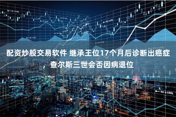 配资炒股交易软件 继承王位17个月后诊断出癌症，查尔斯三世会否因病退位