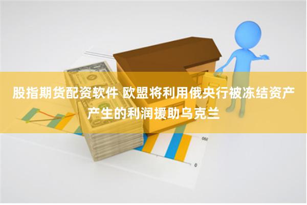 股指期货配资软件 欧盟将利用俄央行被冻结资产产生的利润援助乌克兰