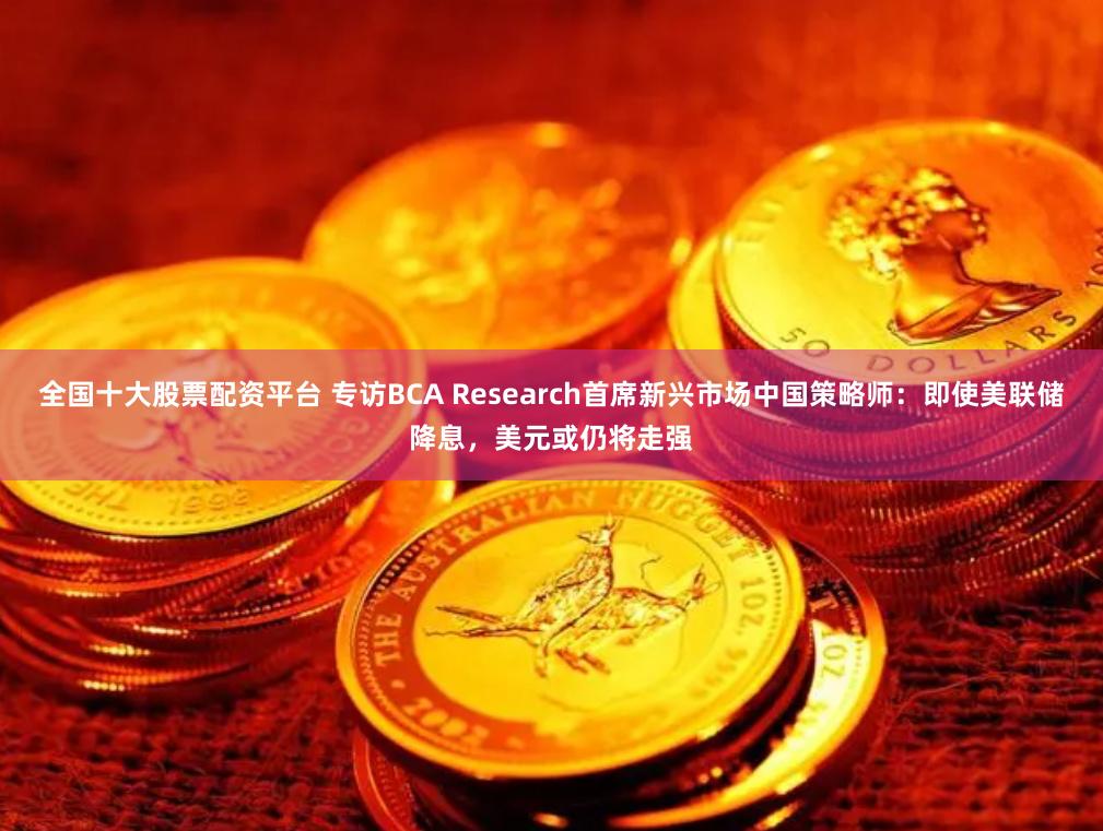 全国十大股票配资平台 专访BCA Research首席新兴市场中国策略师：即使美联储降息，美元或仍将走强