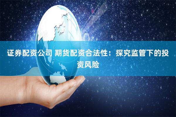 证券配资公司 期货配资合法性：探究监管下的投资风险