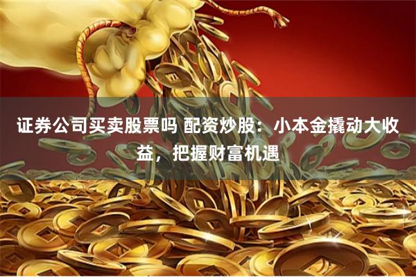 证券公司买卖股票吗 配资炒股：小本金撬动大收益，把握财富机遇