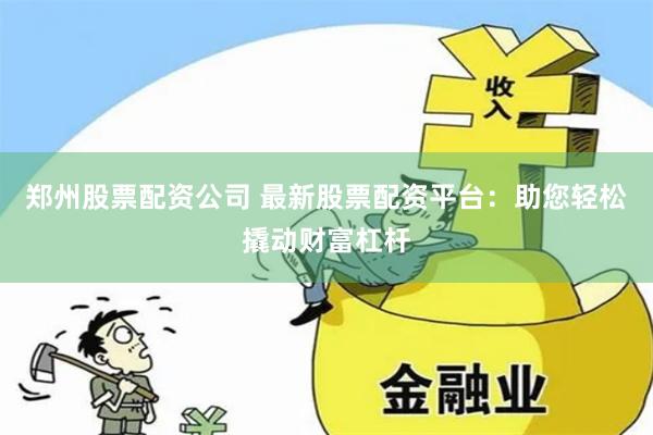 郑州股票配资公司 最新股票配资平台：助您轻松撬动财富杠杆