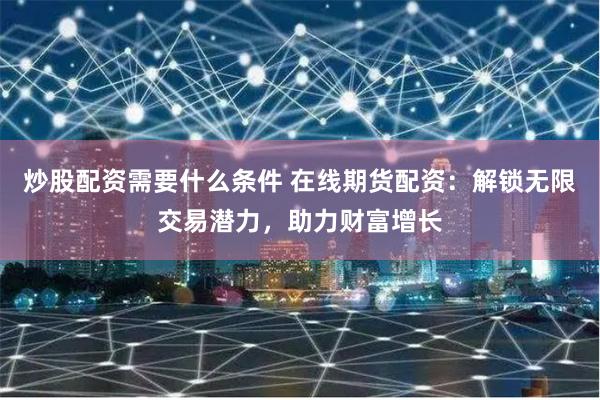 炒股配资需要什么条件 在线期货配资：解锁无限交易潜力，助力财富增长