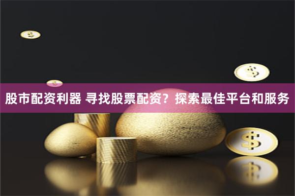 股市配资利器 寻找股票配资？探索最佳平台和服务