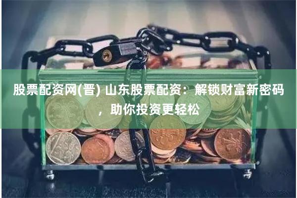 股票配资网(晋) 山东股票配资：解锁财富新密码，助你投资更轻松