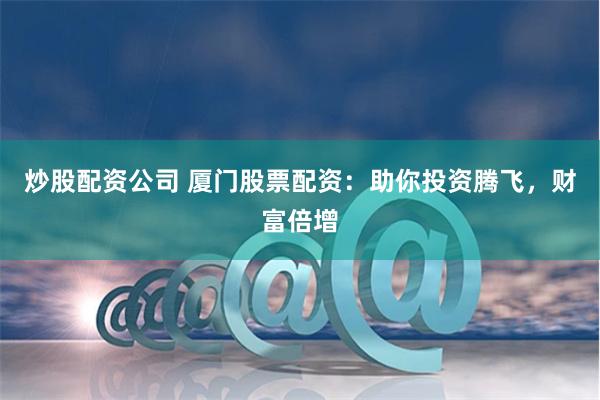 炒股配资公司 厦门股票配资：助你投资腾飞，财富倍增