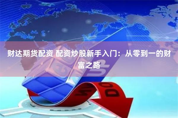 财达期货配资 配资炒股新手入门：从零到一的财富之路