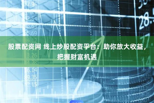 股票配资网 线上炒股配资平台：助你放大收益，把握财富机遇