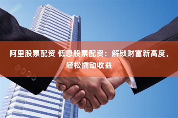 阿里股票配资 低息股票配资：解锁财富新高度，轻松撬动收益