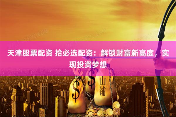 天津股票配资 拾必选配资：解锁财富新高度，实现投资梦想
