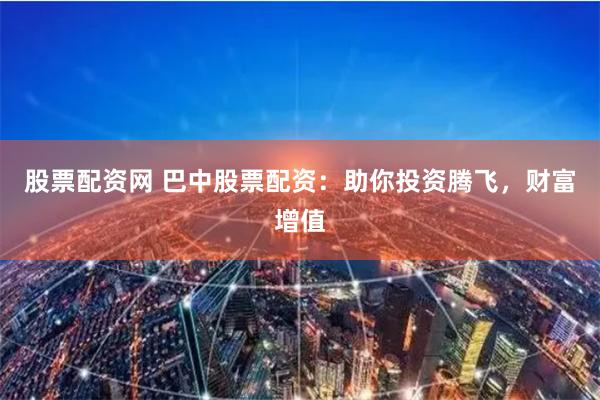 股票配资网 巴中股票配资：助你投资腾飞，财富增值