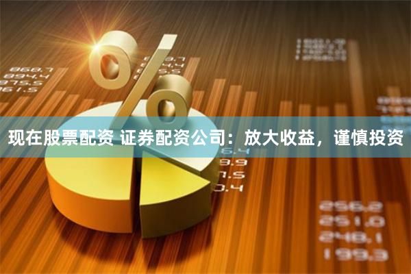 现在股票配资 证券配资公司：放大收益，谨慎投资