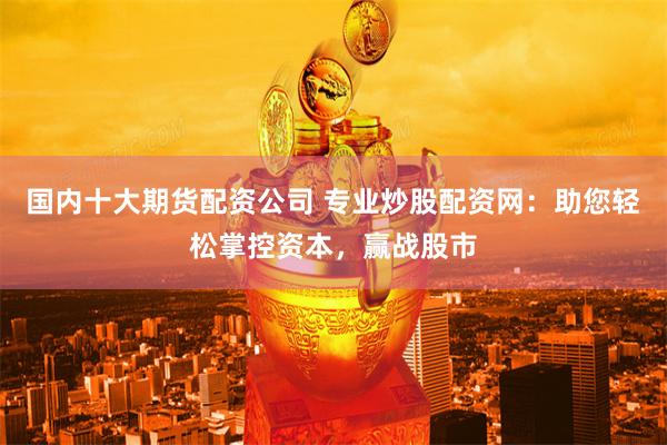 国内十大期货配资公司 专业炒股配资网：助您轻松掌控资本，赢战股市