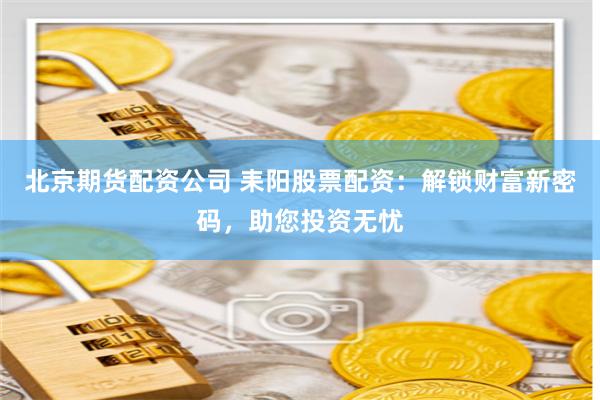 北京期货配资公司 耒阳股票配资：解锁财富新密码，助您投资无忧