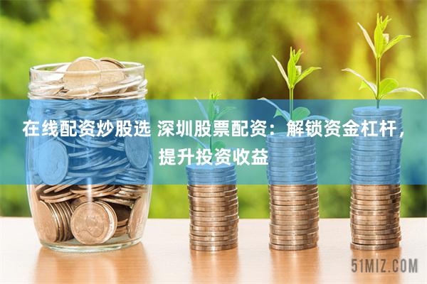 在线配资炒股选 深圳股票配资：解锁资金杠杆，提升投资收益